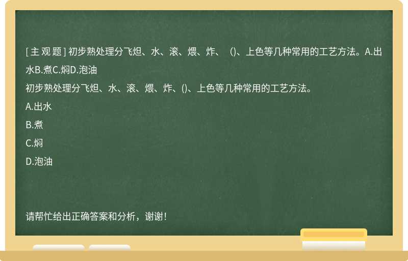 初步熟处理分飞炟、水、滚、煨、炸、（)、上色等几种常用的工艺方法。A.出水B.煮C.焖D.泡油