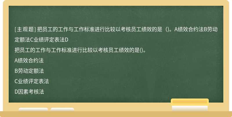 把员工的工作与工作标准进行比较以考核员工绩效的是（)。A绩效合约法B劳动定额法C业绩评定表法D