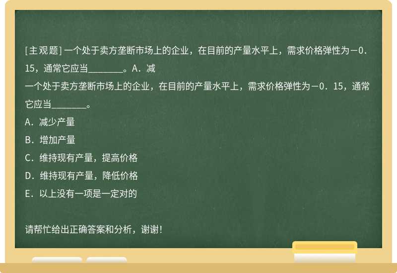 一个处于卖方垄断市场上的企业，在目前的产量水平上，需求价格弹性为－0．15，通常它应当_______。A．减