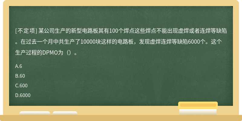 某公司生产的新型电路板其有100个焊点这些焊点不能出现虚焊或者连焊等缺陷。在过去一个月中共生产了10000块这样的电路板，发现虚焊连焊等缺陷6000个。这个生产过程的DPMO为（）。