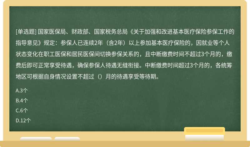 国家医保局、财政部、国家税务总局《关于加强和改进基本医疗保险参保工作的指导意见》规定：参保人已连续2年（含2年）以上参加基本医疗保险的，因就业等个人状态变化在职工医保和居民医保间切换参保关系的，且中断缴费时间不超过3个月的，缴费后即可正常享受待遇，确保参保人待遇无缝衔接。中断缴费时间超过3个月的，各统筹地区可根据自身情况设置不超过（）月的待遇享受等待期。