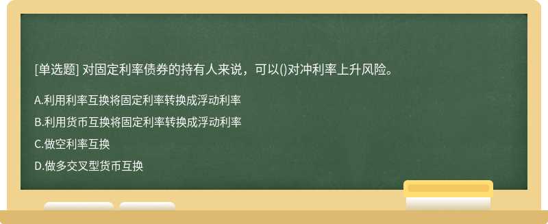 对固定利率债券的持有人来说，可以（)对冲利率上升风险。A.利用利率互换将固定利率转换成浮动利率