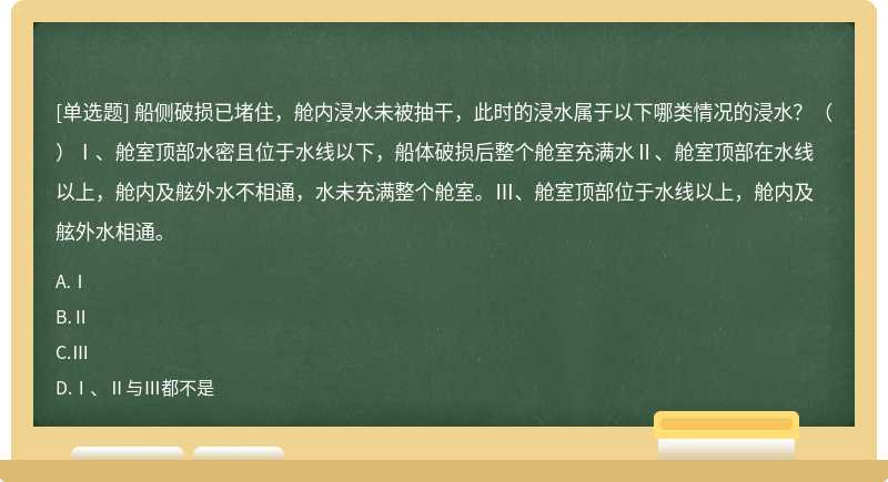 船侧破损已堵住，舱内浸水未被抽干，此时的浸水属于以下哪类情况的浸水？（）Ⅰ、舱室顶部水密且位于水线以下，船体破损后整个舱室充满水Ⅱ、舱室顶部在水线以上，舱内及舷外水不相通，水未充满整个舱室。Ⅲ、舱室顶部位于水线以上，舱内及舷外水相通。