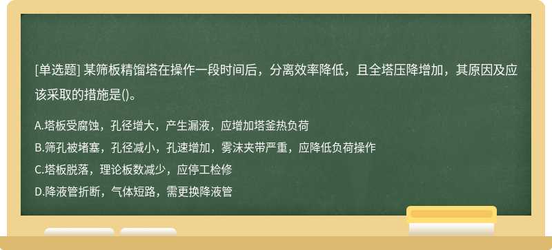 某筛板精馏塔在操作一段时间后，分离效率降低，且全塔压降增加，其原因及应该采取的措施是()。