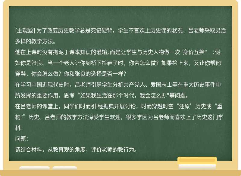 为了改变历史教学总是死记硬背，学生不喜欢上历史课的状况，吕老师采取灵活多样的教学方法。他在上课时没有拘泥于课本知识的灌输，而是让学生与历史人物做一次