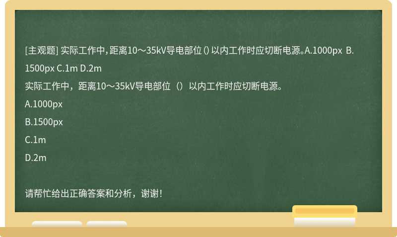 实际工作中，距离10～35kV导电部位（）以内工作时应切断电源。A.1000px B.1500px C.1m D.2m