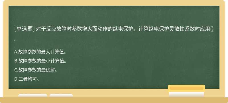 对于反应故障时参数增大而动作的继电保护，计算继电保护灵敏性系数时应用（)。A.故障参数的最大