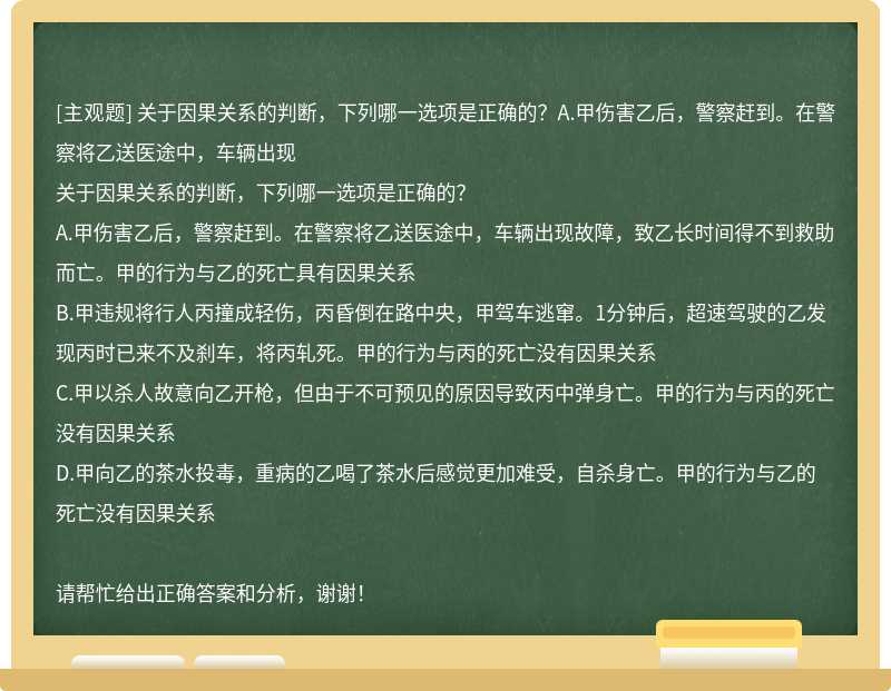 关于因果关系的判断，下列哪一选项是正确的？A.甲伤害乙后，警察赶到。在警察将乙送医途中，车辆出现