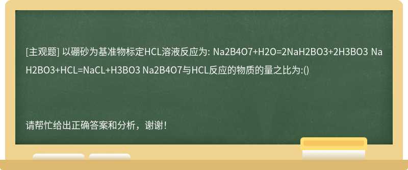 以硼砂为基准物标定HCL溶液反应为: Na2B4O7+H2O=2NaH2BO3+2H3BO3 NaH2BO3+HCL=NaCL+H3BO3 Na2