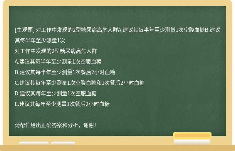 对工作中发现的2型糖尿病高危人群A.建议其每半年至少测量1次空腹血糖B.建议其每半年至少测量1次