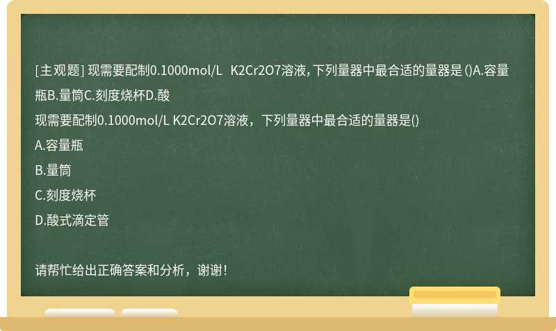 现需要配制0.1000mol/L K2Cr2O7溶液，下列量器中最合适的量器是（)A.容量瓶B.量筒C.刻度烧杯D.酸