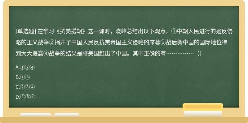 在学习《抗美援朝》这一课时，晓峰总结出以下观点，①中朝人民进行的是反侵略的正义战争②揭开了中国人民反抗美帝国主义侵略的序幕③战后新中国的国际地位得到大大提高④战争的结果是将美国赶出了中国。其中正确的有……………（）