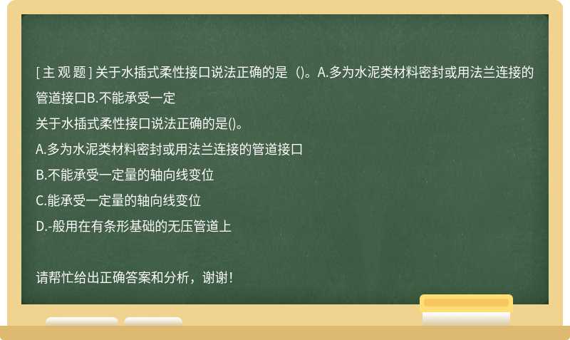 关于水插式柔性接口说法正确的是（)。A.多为水泥类材料密封或用法兰连接的管道接口B.不能承受一定