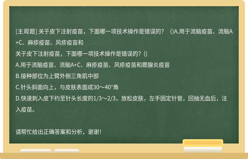 关于皮下注射疫苗，下面哪一项技术操作是错误的？（)A.用于流脑疫苗、流脑A+C、麻疹疫苗、风疹疫苗和