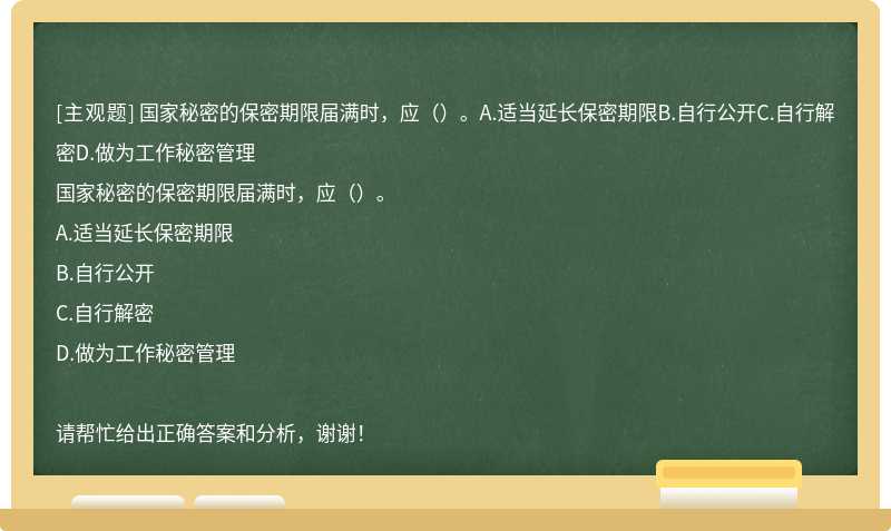 国家秘密的保密期限届满时，应（）。A.适当延长保密期限B.自行公开C.自行解密D.做为工作秘密管理