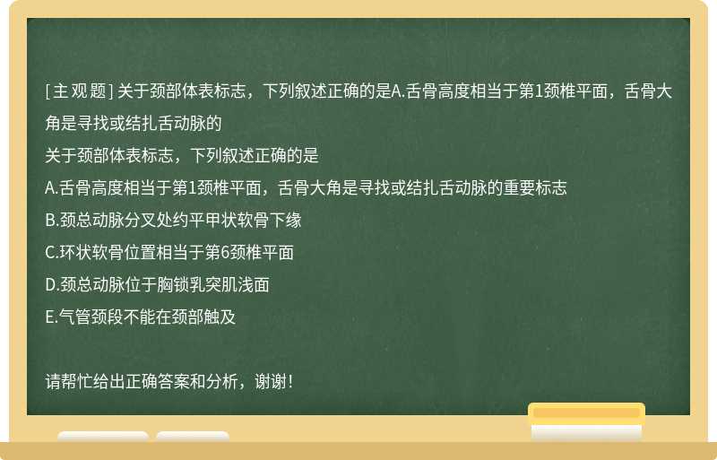 关于颈部体表标志，下列叙述正确的是A.舌骨高度相当于第1颈椎平面，舌骨大角是寻找或结扎舌动脉的