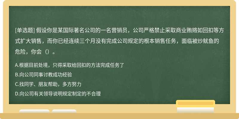 假设你是某国际著名公司的一名营销员，公司严格禁止采取商业贿赂如回扣等方式扩大销售，而你已经连续三个月没有完成公司规定的根本销售任务，面临被炒鱿鱼的危险，你会（）。