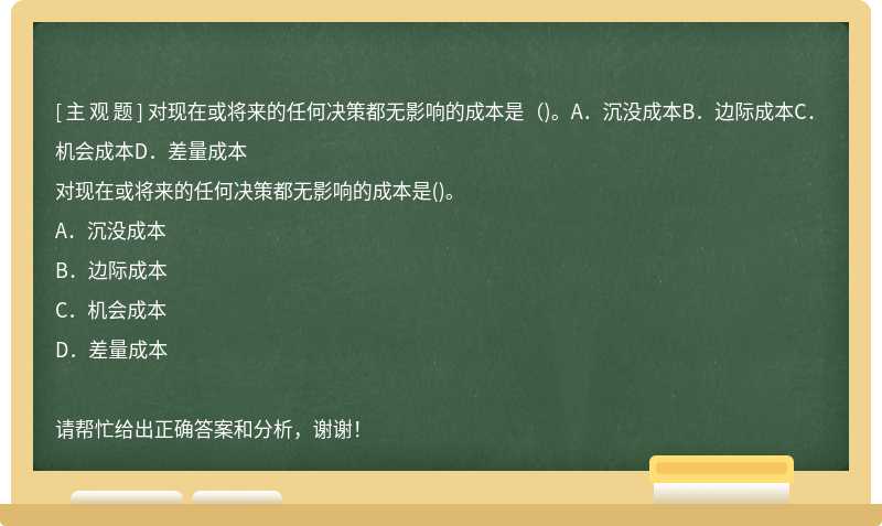 对现在或将来的任何决策都无影响的成本是（)。A．沉没成本B．边际成本C．机会成本D．差量成本