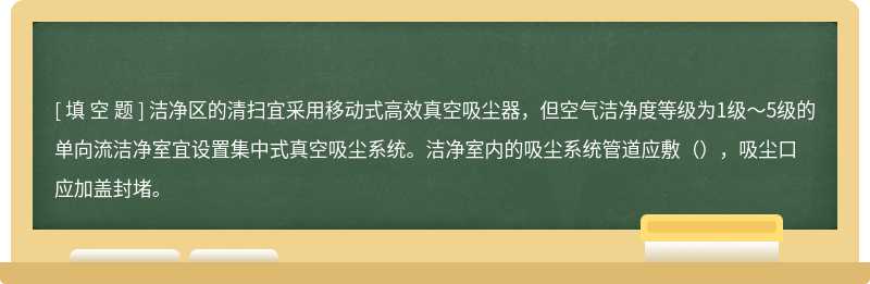 洁净区的清扫宜采用移动式高效真空吸尘器，但空气洁净度等级为1级～5级的单向流洁净室宜设置集中式真空吸尘系统。洁净室内的吸尘系统管道应敷（），吸尘口应加盖封堵。