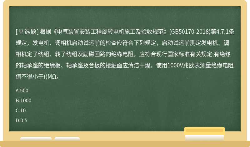 根据《电气装置安装工程旋转电机施工及验收规范》(GB50170-2018)第4.7.1条规定，发电机、调相机启动试运前的检查应符合下列规定，启动试运前测定发电机、调相机定子绕组、转子绕组及励磁回路的绝缘电阻，应符合现行国家标准有关规定;有绝缘的轴承座的绝缘板、轴承座及台板的接触面应清洁干燥，使用1000V兆欧表测量绝缘电阻值不得小于()MΩ。