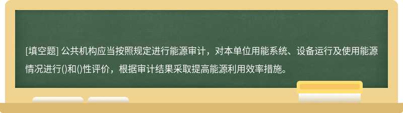 公共机构应当按照规定进行能源审计，对本单位用能系统、设备运行及使用能源情况进行()和()性评价，根据审计结果采取提高能源利用效率措施。