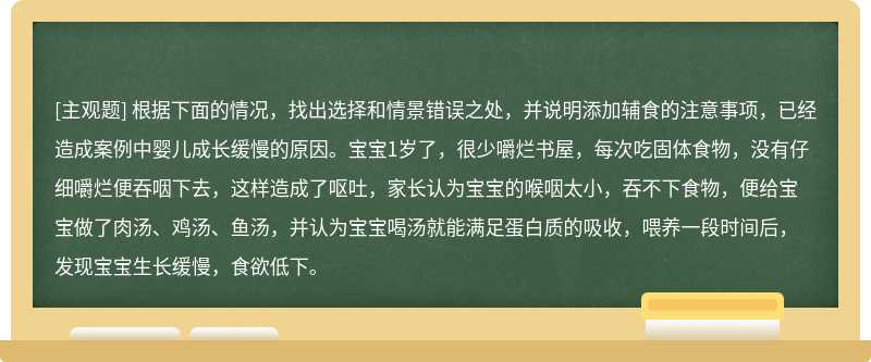 根据下面的情况，找出选择和情景错误之处，并说明添加辅食的注意事项，已经造成案例中婴儿成长缓慢的原因。宝宝1岁了，很少嚼烂书屋，每次吃固体食物，没有仔细嚼烂便吞咽下去，这样造成了呕吐，家长认为宝宝的喉咽太小，吞不下食物，便给宝宝做了肉汤、鸡汤、鱼汤，并认为宝宝喝汤就能满足蛋白质的吸收，喂养一段时间后，发现宝宝生长缓慢，食欲低下。