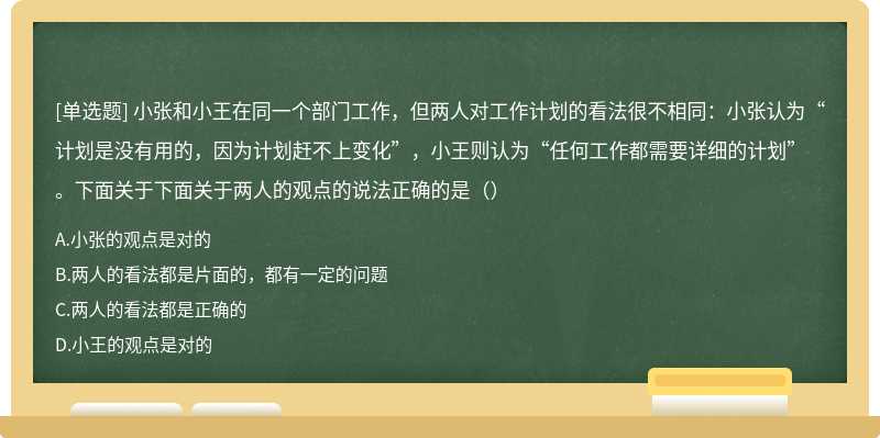 小张和小王在同一个部门工作，但两人对工作计划的看法很不相同：小张认为“计划是没有用的，因为计划赶不上变化”，小王则认为“任何工作都需要详细的计划”。下面关于下面关于两人的观点的说法正确的是（）