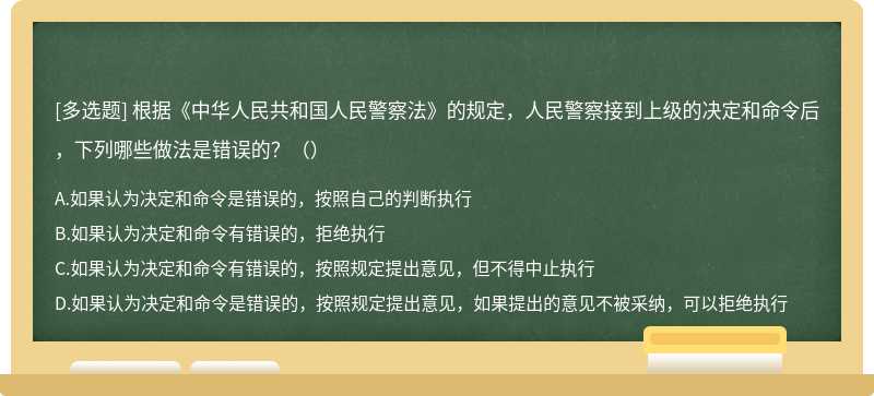 根据《中华人民共和国人民警察法》的规定，人民警察接到上级的决定和命令后，下列哪些做法是错误的？（