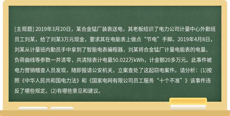 2019年3月20日，某合金锰厂装表送电，其老板结识了电力公司计量中心外勤班员工刘某，给了刘某3万元现金，要求其在电能表上做点“节电”手脚。2019年4月8日，刘某从计量班内勤员手中拿到了智能电表编程器，刘某将合金锰厂计量电能表的电量、负荷曲线等参数一并清零，共清除表计电量50.022万kWh，计金额20多万元。此事件被电力营销稽查人员发现，随即报请公安机关，立案查处了这起窃电案件。请分析：(1)按照《中华人民共和国电力法》和《国家电网有限公司员工服务“十个不准”》该事件违反了哪些规定。(2)有哪些意见和建议。