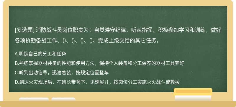 消防战斗员岗位职责为：自觉遵守纪律，听从指挥，积极参加学习和训练，做好各项执勤备战工作、()、()、()、()、完成上级交给的其它任务。