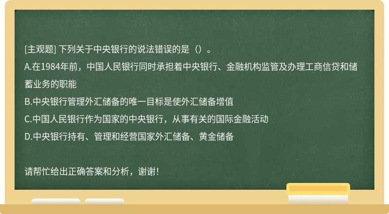 下列关于中央银行的说法错误的是（）。 A.在1984年前，中国人民银行同时承担着中央银行、金融机构监管及办理工商信贷和储蓄业务的职能 B.中央银行管理外汇储备的唯一目标是使外汇储备增值 C.中国人民银行作为国家的中央银行，从事有关的国际金融活动 D.中央银行持有、管理和经营国家外汇储备、黄金储备 请帮忙给出正确答案和分析，谢谢！