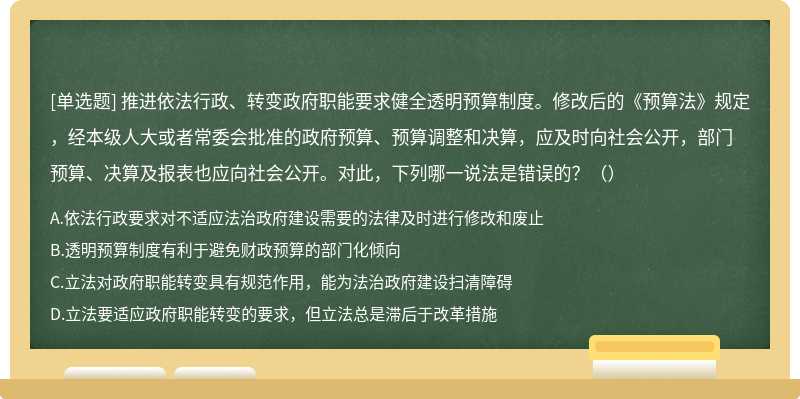 推进依法行政、转变政府职能要求健全透明预算制度。修改后的《预算法》规定，经本级人大或者常委会批准的政府预算、预算调整和决算，应及时向社会公开，部门预算、决算及报表也应向社会公开。对此，下列哪一说法是错误的？（）