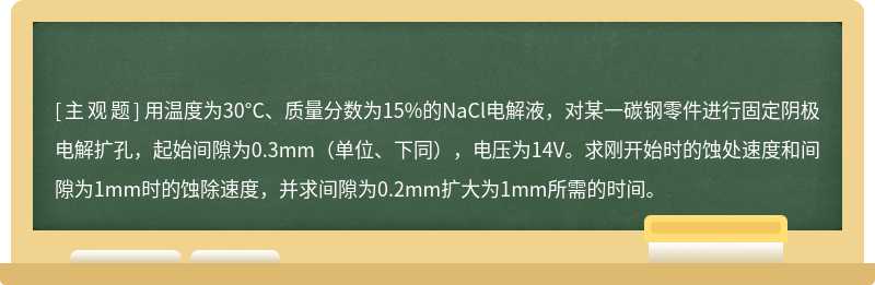 用温度为30°C、质量分数为15%的NaCl电解液，对某一碳钢零件进行固定阴极电解扩孔，起始间隙为0.3mm（单位、下同），电压为14V。求刚开始时的蚀处速度和间隙为1mm时的蚀除速度，并求间隙为0.2mm扩大为1mm所需的时间。