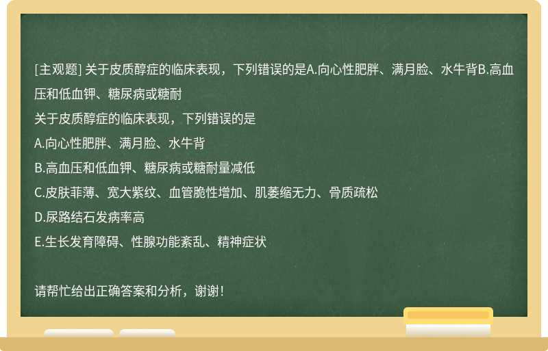 关于皮质醇症的临床表现，下列错误的是A.向心性肥胖、满月脸、水牛背B.高血压和低血钾、糖尿病或糖耐