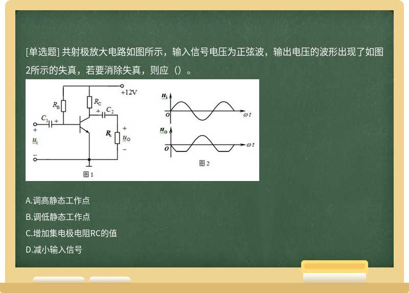 共射极放大电路如图所示，输入信号电压为正弦波，输出电压的波形出现了如图2所示的失真，若要消除失真，则应（）。 