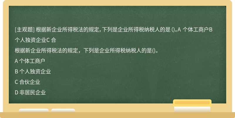 根据新企业所得税法的规定，下列是企业所得税纳税人的是（)。A 个体工商户B 个人独资企业C 合