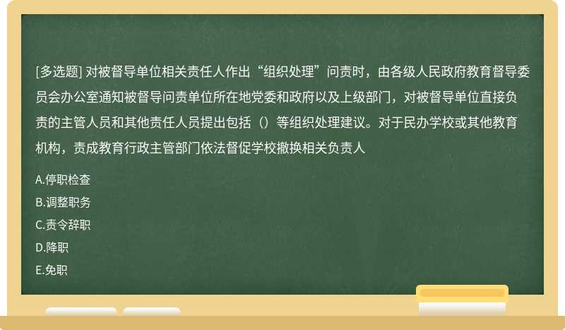 对被督导单位相关责任人作出“组织处理”问责时，由各级人民政府教育督导委员会办公室通知被督导问责单位所在地党委和政府以及上级部门，对被督导单位直接负责的主管人员和其他责任人员提出包括（）等组织处理建议。对于民办学校或其他教育机构，责成教育行政主管部门依法督促学校撤换相关负责人