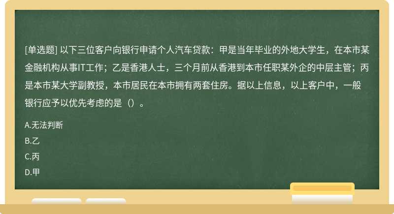 以下三位客户向银行申请个人汽车贷款：甲是当年毕业的外地大学生，在本市某金融机构从事IT工作；乙是香港人士，三个月前从香港到本市任职某外企的中层主管；丙是本市某大学副教授，本市居民在本市拥有两套住房。据以上信息，以上客户中，一般银行应予以优先考虑的是（）。