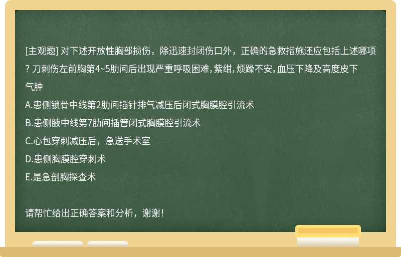 对下述开放性胸部损伤，除迅速封闭伤口外，正确的急救措施还应包括上述哪项？ 刀刺伤左前胸第4~5肋