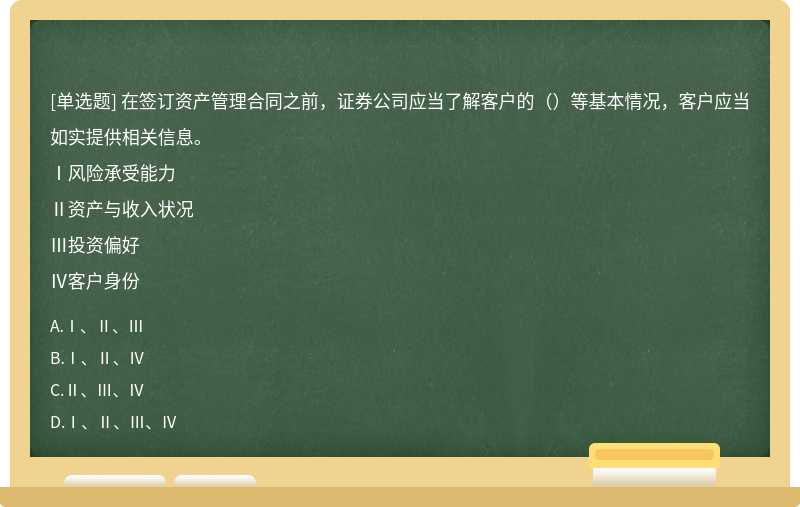 在签订资产管理合同之前，证券公司应当了解客户的（）等基本情况，客户应当如实提供相关信息。Ⅰ风险承受能力Ⅱ资产与收入状况Ⅲ投资偏好Ⅳ客户身份