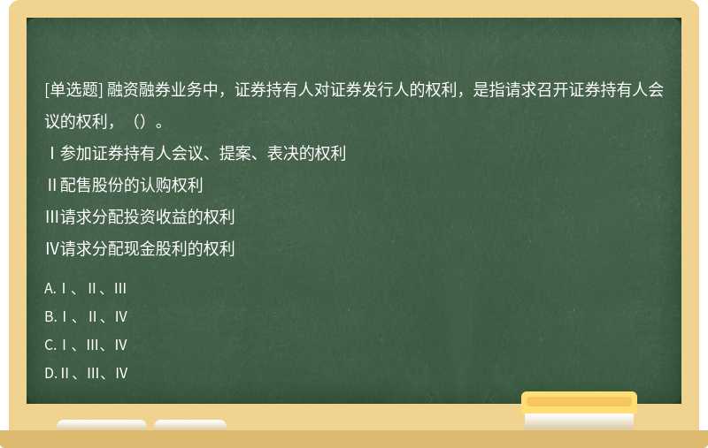 融资融券业务中，证券持有人对证券发行人的权利，是指请求召开证券持有人会议的权利，（）。Ⅰ参加证券持有人会议、提案、表决的权利Ⅱ配售股份的认购权利Ⅲ请求分配投资收益的权利Ⅳ请求分配现金股利的权利