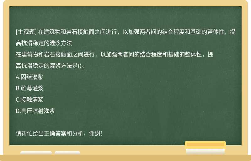 在建筑物和岩石接触面之间进行，以加强两者间的结合程度和基础的整体性，提 高抗滑稳定的灌浆方法