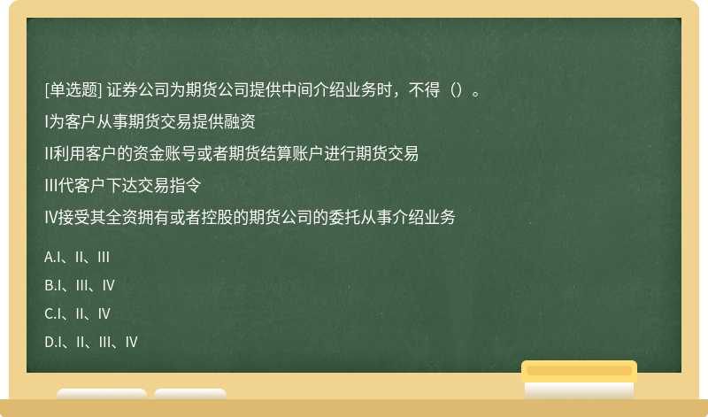 证券公司为期货公司提供中间介绍业务时，不得（）。I为客户从事期货交易提供融资II利用客户的资金账号或者期货结算账户进行期货交易III代客户下达交易指令IV接受其全资拥有或者控股的期货公司的委托从事介绍业务