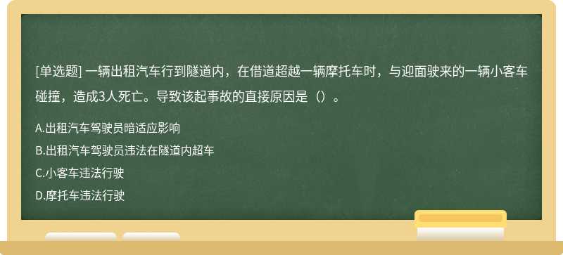 一辆出租汽车行到隧道内，在借道超越一辆摩托车时，与迎面驶来的一辆小客车碰撞，造成3人死亡。导致该起事故的直接原因是（）。