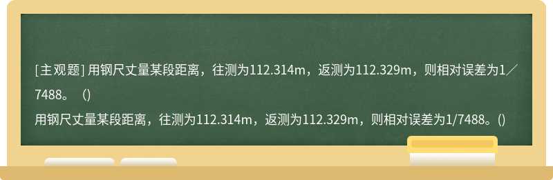 用钢尺丈量某段距离，往测为112.314m，返测为112.329m，则相对误差为1／7488。（)