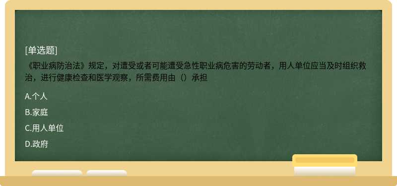 《职业病防治法》规定，对遭受或者可能遭受急性职业病危害的劳动者，用人单位应当及时组织救治，进行健康检查和医学观察，所需费用由（）承担