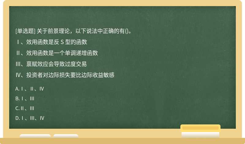 关于前景理论，以下说法中正确的有()。Ⅰ、效用函数是反 S 型的函数Ⅱ、效用函数是一个单调递增函数Ⅲ、禀赋效应会导致过度交易Ⅳ、投资者对边际损失要比边际收益敏感