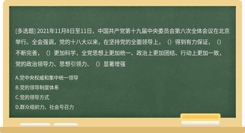 2021年11月8日至11日，中国共产党第十九届中央委员会第六次全体会议在北京举行。全会强调，党的十八大以来，在坚持党的全面领导上，（）得到有力保证，（）不断完善，（）更加科学，全党思想上更加统一、政治上更加团结、行动上更加一致，党的政治领导力、思想引领力、（）显著增强