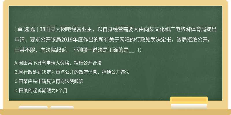 38田某为网吧经营业主，以自身经营需要为由向某文化和广电旅游体育局提出申请，要求公开该局2019年度作出的所有关于网吧的行政处罚决定书，该局拒绝公开。田某不服，向法院起诉。下列哪一说法是正确的是__（）