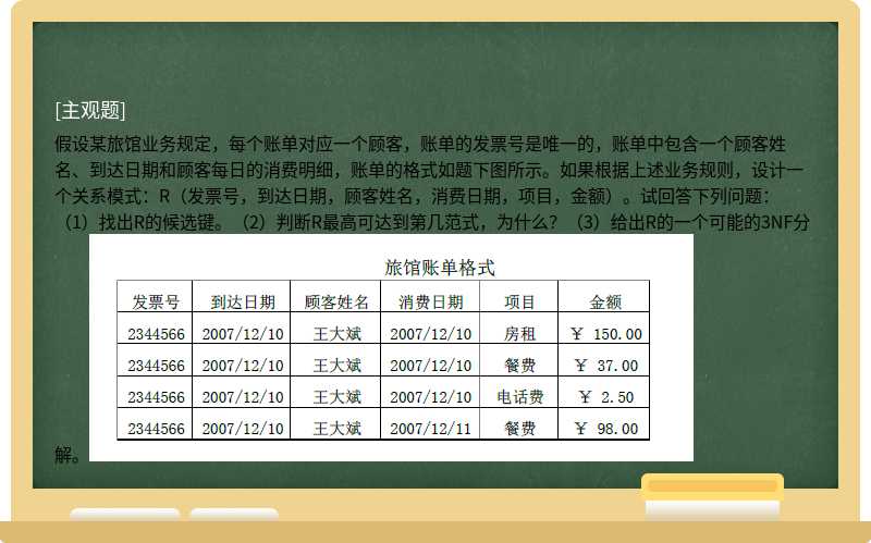 假设某旅馆业务规定，每个账单对应一个顾客，账单的发票号是唯一的，账单中包含一个顾客姓名、到达日期和顾客每日的消费明细，账单的格式如题下图所示。如果根据上述业务规则，设计一个关系模式：R（发票号，到达日期，顾客姓名，消费日期，项目，金额）。试回答下列问题：（1）找出R的候选键。（2）判断R最高可达到第几范式，为什么？（3）给出R的一个可能的3NF分解。